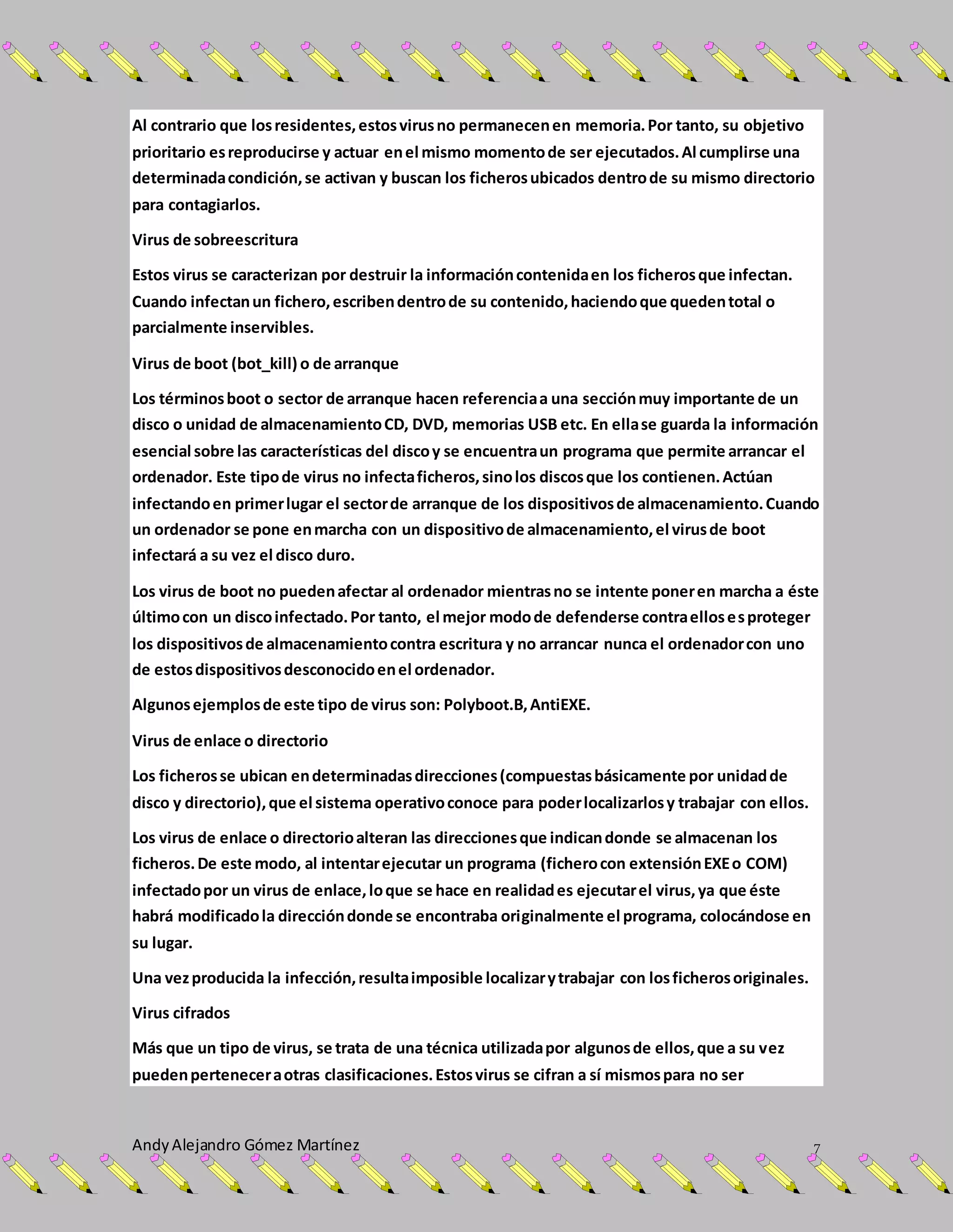 AndyAlejandro Gómez Martínez 7
Al contrario que losresidentes,estosvirusno permanecenen memoria.Por tanto, su objetivo
prioritario esreproducirse y actuar enel mismo momentode ser ejecutados.Al cumplirse una
determinadacondición,se activan y buscan los ficherosubicados dentrode su mismo directorio
para contagiarlos.
Virus de sobreescritura
Estos virus se caracterizan por destruir la informacióncontenidaen los ficherosque infectan.
Cuando infectanun fichero,escribendentrode su contenido,haciendoque quedentotal o
parcialmente inservibles.
Virus de boot (bot_kill) o de arranque
Los términosboot o sector de arranque hacen referenciaa una secciónmuy importante de un
disco o unidad de almacenamientoCD, DVD, memorias USB etc. En ellase guarda la información
esencial sobre las características del discoy se encuentraun programa que permite arrancar el
ordenador. Este tipode virus no infectaficheros,sinolos discosque los contienen.Actúan
infectandoen primerlugar el sectorde arranque de los dispositivosde almacenamiento.Cuando
un ordenador se pone enmarcha con un dispositivode almacenamiento,el virusde boot
infectará a su vez el disco duro.
Los virus de boot no puedenafectar al ordenador mientrasno se intente poneren marcha a éste
últimocon un discoinfectado.Por tanto, el mejor modode defenderse contraellosesproteger
los dispositivosde almacenamientocontra escritura y no arrancar nunca el ordenadorcon uno
de estosdispositivosdesconocidoenel ordenador.
Algunosejemplosde este tipo de virus son: Polyboot.B,AntiEXE.
Virus de enlace o directorio
Los ficherosse ubican endeterminadasdirecciones(compuestasbásicamente por unidadde
disco y directorio),que el sistema operativoconoce para poderlocalizarlosy trabajar con ellos.
Los virus de enlace o directorioalteran las direccionesque indicandonde se almacenan los
ficheros.De este modo, al intentarejecutar un programa (ficherocon extensiónEXEo COM)
infectadopor un virus de enlace,loque se hace en realidades ejecutarel virus,ya que éste
habrá modificadola direccióndonde se encontraba originalmente el programa, colocándose en
su lugar.
Una vezproducida la infección,resultaimposible localizarytrabajar con losficherosoriginales.
Virus cifrados
Más que un tipo de virus, se trata de una técnica utilizadapor algunosde ellos,que a su vez
puedenperteneceraotras clasificaciones.Estosvirus se cifran a sí mismospara no ser
 