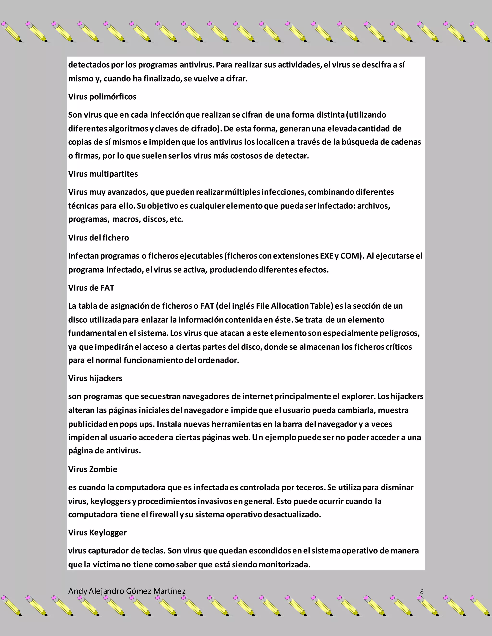 AndyAlejandro Gómez Martínez 8
detectadospor los programas antivirus.Para realizar sus actividades,el virus se descifra a sí
mismo y, cuando ha finalizado,se vuelve a cifrar.
Virus polimórficos
Son virus que en cada infecciónque realizanse cifran de una forma distinta(utilizando
diferentesalgoritmosyclaves de cifrado).De esta forma, generanuna elevadacantidad de
copias de sí mismos e impidenque los antivirus loslocalicena través de la búsqueda de cadenas
o firmas, por lo que suelenserlos virus más costosos de detectar.
Virus multipartites
Virus muy avanzados, que puedenrealizarmúltiplesinfecciones,combinandodiferentes
técnicas para ello.Suobjetivoes cualquierelementoque puedaserinfectado: archivos,
programas, macros, discos,etc.
Virus del fichero
Infectanprogramas o ficherosejecutables(ficherosconextensionesEXEy COM). Al ejecutarse el
programa infectado,el virus se activa, produciendodiferentesefectos.
Virus de FAT
La tabla de asignaciónde ficheroso FAT (del inglés File AllocationTable) esla sección de un
disco utilizadapara enlazar la informacióncontenidaen éste.Se trata de un elemento
fundamental en el sistema.Los virus que atacan a este elementosonespecialmente peligrosos,
ya que impediránel acceso a ciertas partes del disco,donde se almacenan los ficheroscríticos
para el normal funcionamientodel ordenador.
Virus hijackers
son programas que secuestrannavegadores de internetprincipalmente el explorer.Loshijackers
alteran las páginas inicialesdel navegadore impide que el usuario pueda cambiarla, muestra
publicidadenpops ups. Instala nuevas herramientasen la barra del navegador y a veces
impidenal usuario accedera ciertas páginas web.Un ejemplopuede serno poderacceder a una
página de antivirus.
Virus Zombie
es cuando la computadora que es infectadaes controlada por teceros.Se utilizapara disminar
virus, keyloggersyprocedimientosinvasivosengeneral.Esto puede ocurrir cuando la
computadora tiene el firewall ysu sistema operativodesactualizado.
Virus Keylogger
virus capturador de teclas. Son virus que quedan escondidosenel sistemaoperativo de manera
que la víctimano tiene comosaber que está siendomonitorizada.
 