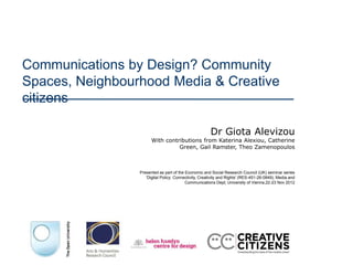Communications by Design? Community
Spaces, Neighbourhood Media & Creative
citizens

                                                       Dr Giota Alevizou
                       With contributions from Katerina Alexiou, Catherine
                                 Green, Gail Ramster, Theo Zamenopoulos



                 Presented as part of the Economic and Social Research Council (UK) seminar series
                    'Digital Policy: Connectivity, Creativity and Rights' (RES-451-26-0849), Media and
                                          Communications Dept, University of Vienna,22-23 Nov 2012
 