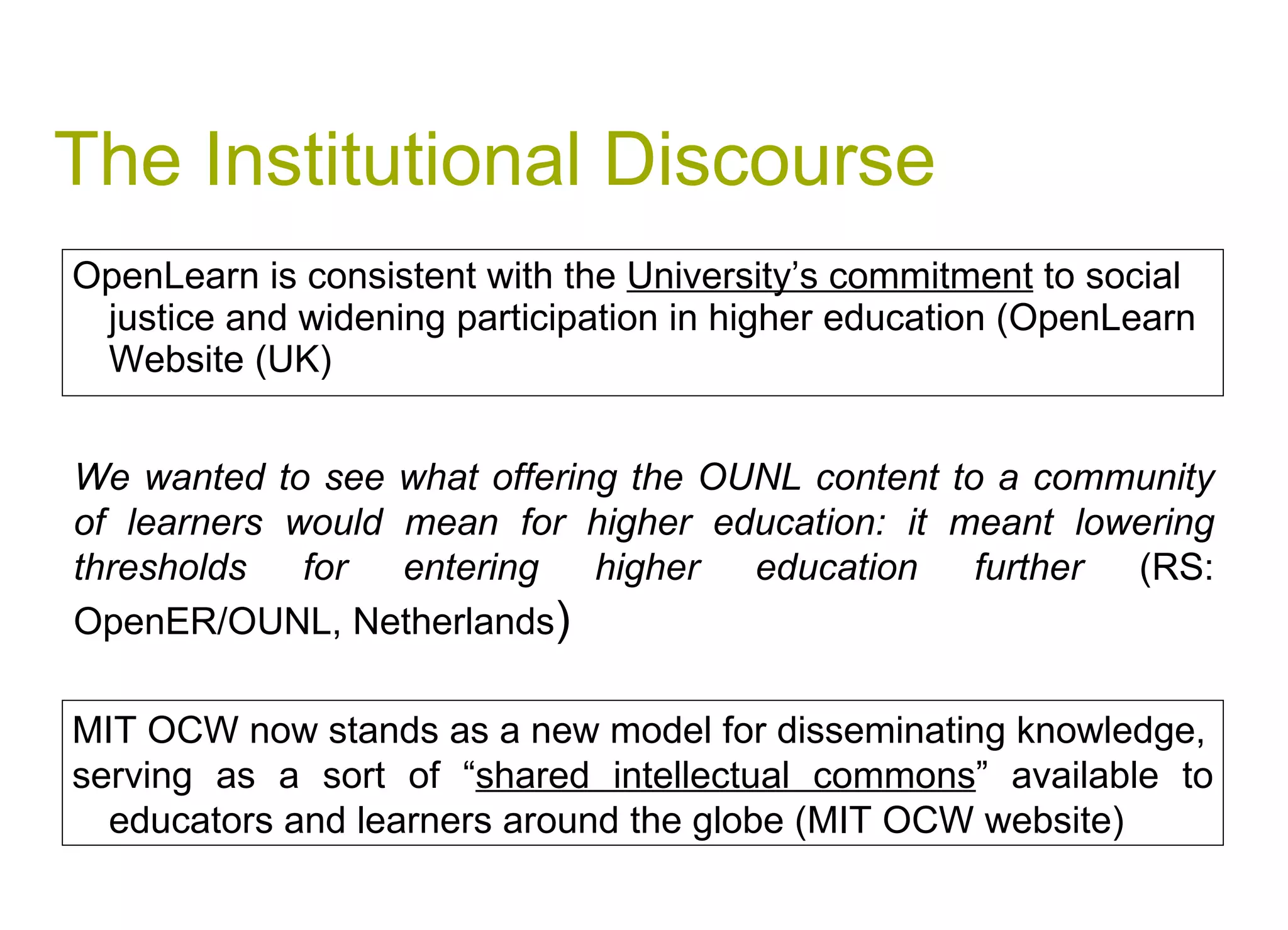 The Institutional Discourse OpenLearn is consistent with the  University’s commitment  to social justice and widening participation in higher education (OpenLearn Website (UK) We wanted to see what offering the OUNL content to a community of learners would mean for higher education: it meant lowering thresholds for entering higher education further  (RS: OpenER/OUNL, Netherlands ) MIT OCW now stands as a new model for disseminating knowledge, serving as a sort of “ shared intellectual commons ” available to educators and learners around the globe (MIT OCW website) 