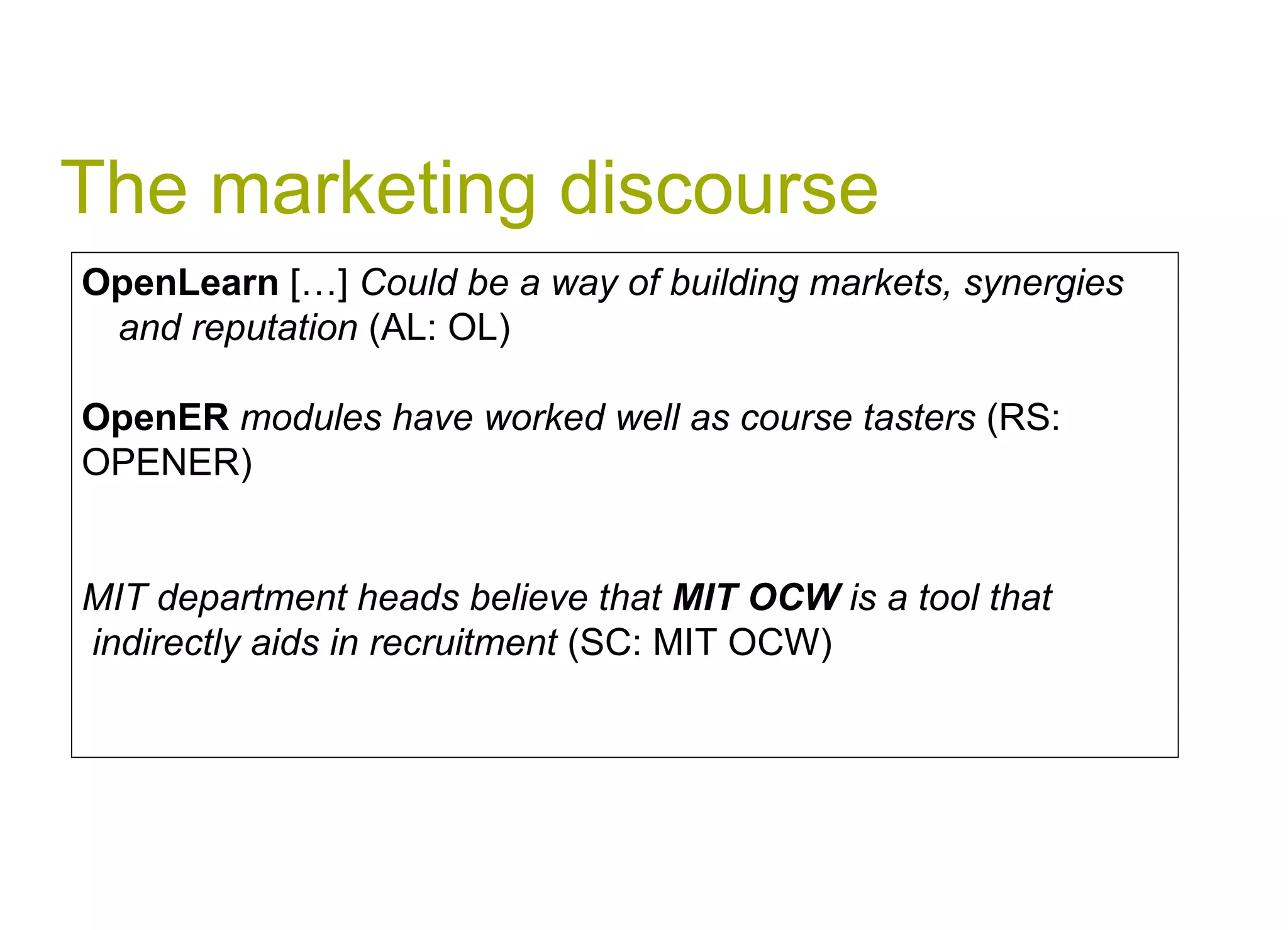 The marketing discourse OpenLearn  […]  Could be a way of building markets, synergies and reputation  (AL: OL) OpenER  modules have worked well as course tasters  (RS:  OPENER) MIT department heads believe that  MIT OCW  is a tool that indirectly aids in recruitment  (SC: MIT OCW) 