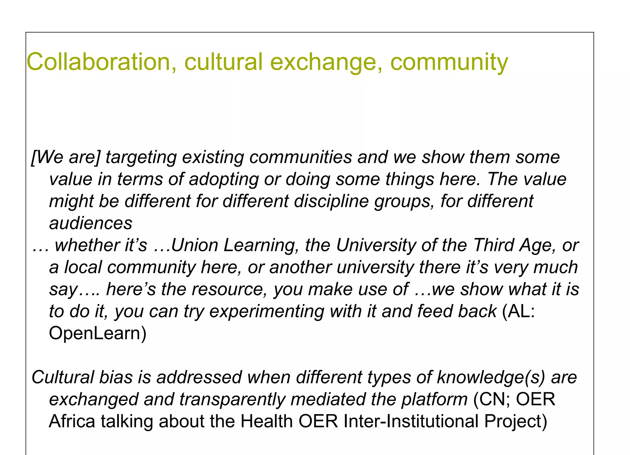 Collaboration, cultural exchange, community  [We are] targeting existing communities and we show them some value in terms of adopting or doing some things here. The value might be different for different discipline groups, for different audiences  …  whether it’s …Union Learning, the University of the Third Age, or a local community here, or another university there it’s very much say…. here’s the resource, you make use of …we show what it is to do it, you can try experimenting with it  and feed back  (AL: OpenLearn) Cultural bias is addressed when different types of knowledge(s) are exchanged and transparently mediated the platform  (CN; OER Africa talking about the Health OER Inter-Institutional Project)  
