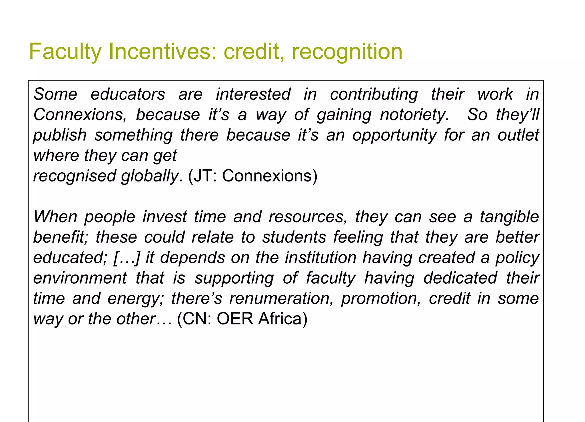 Faculty Incentives: credit, recognition Some educators are interested in contributing their work in Connexions, because it’s a way of gaining notoriety.  So they’ll publish something there because it’s an opportunity for an outlet where they can get  recognised globally . (JT: Connexions) When people invest time and resources, they can see a tangible benefit; these could relate to students feeling that they are better educated; […] it depends on the institution having created a policy environment that is supporting of faculty having dedicated their time and energy; there’s renumeration, promotion, credit in some way or the other…  (CN: OER Africa)   