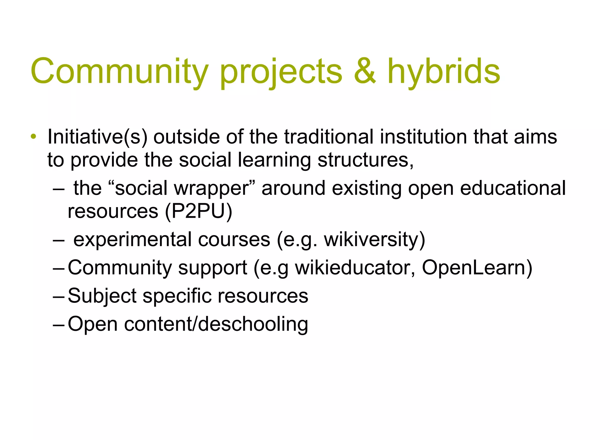Community projects & hybrids Initiative(s) outside of the traditional institution that aims to provide the social learning structures, the “social wrapper” around existing open educational resources (P2PU) experimental courses (e.g. wikiversity) Community support (e.g wikieducator, OpenLearn) Subject specific resources Open content/deschooling  