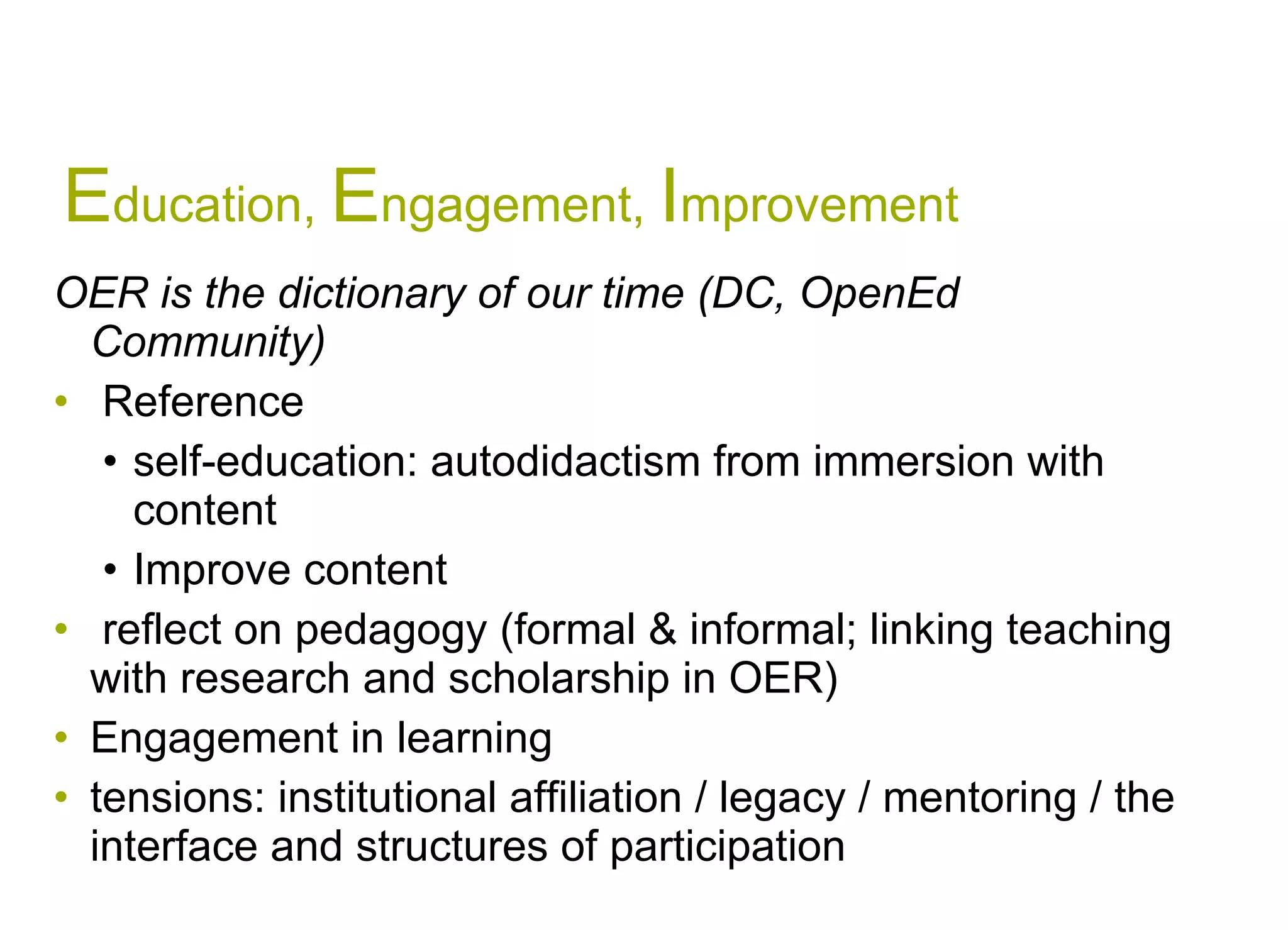 E ducation,  E ngagement,  I mprovement OER is the dictionary of our time (DC, OpenEd Community) Reference  self-education: autodidactism from immersion with content Improve content  reflect on pedagogy (formal & informal; linking teaching with research and scholarship in OER) Engagement in learning  tensions: institutional affiliation / legacy / mentoring / the interface and structures of participation  