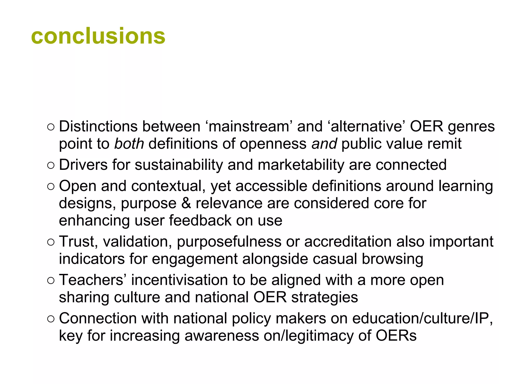 conclusions Distinctions between ‘mainstream’ and ‘alternative’ OER genres point to  both  definitions of openness  and  public value remit Drivers for sustainability and marketability are connected Open and contextual, yet accessible definitions around learning designs, purpose & relevance are considered core for enhancing user feedback on use  Trust, validation, purposefulness or accreditation also important indicators for engagement alongside casual browsing  Teachers’ incentivisation to be aligned with a more open sharing culture and national OER strategies  Connection with national policy makers on education/culture/IP, key for increasing awareness on/legitimacy of OERs 