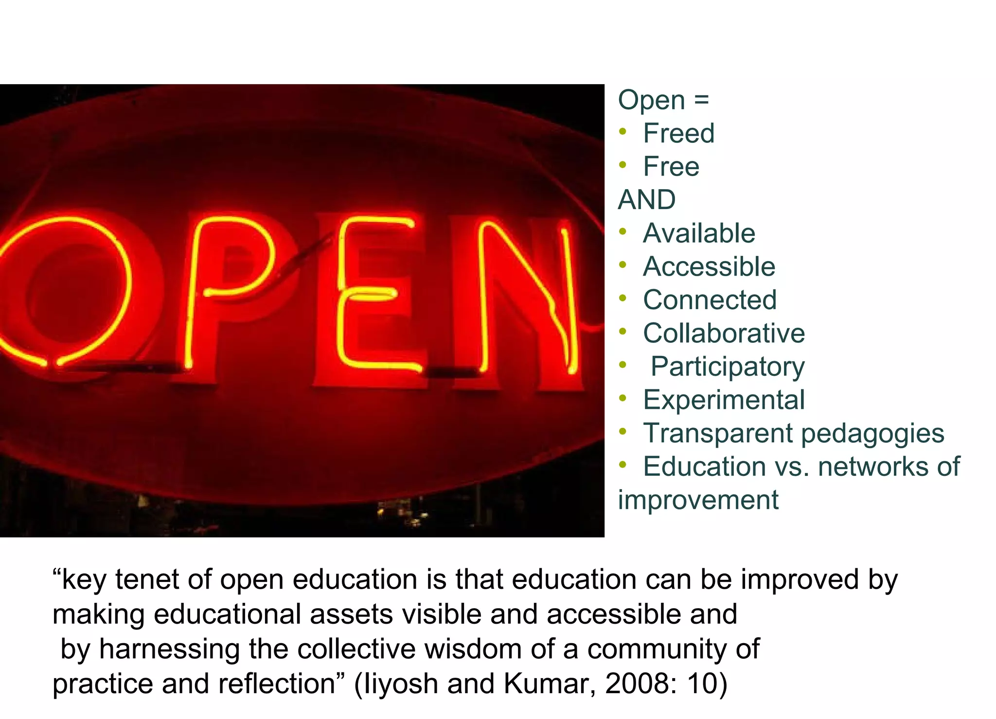 Open = Freed Free AND Available Accessible Connected Collaborative  Participatory Experimental Transparent pedagogies Education vs. networks of improvement  “ key tenet of open education is that education can be improved by  making educational assets visible and accessible and by harnessing the collective wisdom of a community of  practice and reﬂection” (Iiyosh and Kumar, 2008: 10)   