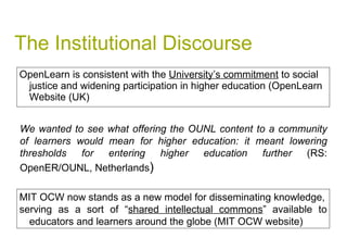 The Institutional Discourse OpenLearn is consistent with the  University’s commitment  to social justice and widening participation in higher education (OpenLearn Website (UK) We wanted to see what offering the OUNL content to a community of learners would mean for higher education: it meant lowering thresholds for entering higher education further  (RS: OpenER/OUNL, Netherlands ) MIT OCW now stands as a new model for disseminating knowledge, serving as a sort of “ shared intellectual commons ” available to educators and learners around the globe (MIT OCW website) 