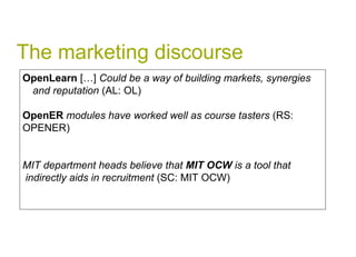 The marketing discourse OpenLearn  […]  Could be a way of building markets, synergies and reputation  (AL: OL) OpenER  modules have worked well as course tasters  (RS:  OPENER) MIT department heads believe that  MIT OCW  is a tool that indirectly aids in recruitment  (SC: MIT OCW) 