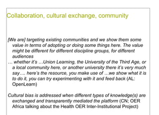 Collaboration, cultural exchange, community  [We are] targeting existing communities and we show them some value in terms of adopting or doing some things here. The value might be different for different discipline groups, for different audiences  …  whether it’s …Union Learning, the University of the Third Age, or a local community here, or another university there it’s very much say…. here’s the resource, you make use of …we show what it is to do it, you can try experimenting with it  and feed back  (AL: OpenLearn) Cultural bias is addressed when different types of knowledge(s) are exchanged and transparently mediated the platform  (CN; OER Africa talking about the Health OER Inter-Institutional Project)  