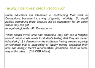 Faculty Incentives: credit, recognition Some educators are interested in contributing their work in Connexions, because it’s a way of gaining notoriety.  So they’ll publish something there because it’s an opportunity for an outlet where they can get  recognised globally . (JT: Connexions) When people invest time and resources, they can see a tangible benefit; these could relate to students feeling that they are better educated; […] it depends on the institution having created a policy environment that is supporting of faculty having dedicated their time and energy; there’s renumeration, promotion, credit in some way or the other…  (CN: OER Africa)   