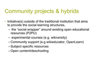 Community projects & hybrids Initiative(s) outside of the traditional institution that aims to provide the social learning structures, the “social wrapper” around existing open educational resources (P2PU) experimental courses (e.g. wikiversity) Community support (e.g wikieducator, OpenLearn) Subject specific resources Open content/deschooling  