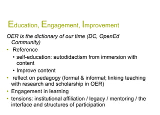 E ducation,  E ngagement,  I mprovement OER is the dictionary of our time (DC, OpenEd Community) Reference  self-education: autodidactism from immersion with content Improve content  reflect on pedagogy (formal & informal; linking teaching with research and scholarship in OER) Engagement in learning  tensions: institutional affiliation / legacy / mentoring / the interface and structures of participation  