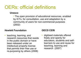OERs: official definitions Hewlett Foundation teaching, learning, and research resources that reside in the public domain or have been released under an intellectual property license that permits their free use or re-purposing by others (2008) OECD CERI digitised materials offered freely and openly for educators, students and self-learners to use and reuse for teaching, learning and research  (2007) Unesco  The open provision of educational resources, enabled by ICTs, for consultation, use and adaptation by a community of users for non-commercial purposes (2002) 