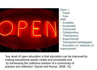Open = Freed Free AND Available Accessible Connected Collaborative  Participatory Experimental Transparent pedagogies Education vs. networks of improvement  “ key tenet of open education is that education can be improved by  making educational assets visible and accessible and by harnessing the collective wisdom of a community of  practice and reﬂection” (Iiyosh and Kumar, 2008: 10)   