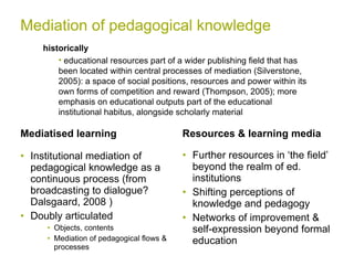Mediation of pedagogical knowledge Mediatised learning Institutional mediation of pedagogical knowledge as a continuous process (from broadcasting to dialogue?  Dalsgaard, 2008  ) Doubly articulated  Objects, contents  Mediation of pedagogical flows & processes  Resources & learning media Further resources in ‘the field’ beyond the realm of ed. institutions Shifting perceptions of knowledge and pedagogy  Networks of improvement & self-expression beyond formal education  historically educational resources part of a wider publishing field that has been located within central processes of mediation (Silverstone, 2005): a space of social positions, resources and power within its own forms of competition and reward (Thompson, 2005); more emphasis on educational outputs part of the educational institutional habitus, alongside scholarly material  