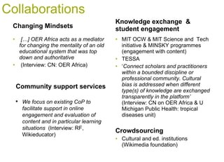 Collaborations Changing Mindsets […] OER Africa acts as a mediator for changing the mentality of an old educational system that was top down and authoritative  (Interview: CN: OER Africa)  Knowledge exchange  & student engagement  MIT OCW & MIT Science and  Tech initiative & MINSKY programmes (engagement with content) TESSA ‘ Connect scholars and practitioners   within a bounded discipline or professional community. Cultural bias is addressed when different type(s) of knowledge are exchanged transparently in the platform’  (Interview: CN on OER Africa & U Michigan Public Health: tropical diseases unit)  Crowdsourcing Cultural and ed. institutions (Wikimedia foundation) Community support services  We focus on existing CoP to facilitate support in online engagement and evaluation of content and in particular learning situations  (Interview: RF, Wikieducator) 