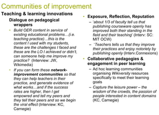 Communities of improvement Dialogue on pedagogical wrappers  Build OER content in service of existing educational problems…(i.e. teaching practice)…this is the content I used with my students, these are the challenges I faced and these are the LO I achieved or didn’t, can someone help me improve my practice?  (Interview: JW, Wikimedia) If you can form these  network-improvement communities  so that they can help teachers in their practice, and generate evidence of what works…and if the success rates are higher, then I get empowred and tell my peers and they tell their peers and so we begin the viral effect  (Interview: KC, Carnegie) Teaching & learning innovations Exposure, Reflection, Reputation ‘ about 1/3 of faculty tell us that publishing courseware openly has improved both their standing in the field and their teaching ’ (Interv: SC: MIT OCW) ‘ Teachers tells us that they improve their practices and enjoy notoriety by publishing openly  (Interv.Connexions) Collaborative pedagogies & engagement in peer learning Ad hoc learning communities organising  Wikiversity  resources specifically to meet their learning goals Capture the leisure power – the wisdom of the crowds, the passion of people interested in content domains  (KC, Carnegie) 