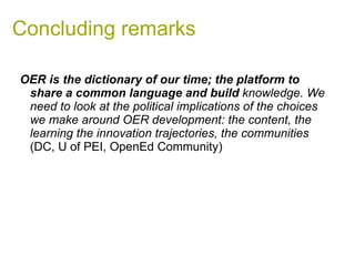 Concluding remarks OER is the dictionary of our time; the platform to share a common language and build  knowledge. We need to look at the political implications of the choices we make around OER development: the content, the learning the innovation trajectories, the communities  (DC, U of PEI, OpenEd Community)  
