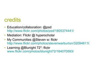 credits Education/collaboration: @psd  http://www.flickr.com/photos/psd/1805374441/   Mediation: Flickr @ hyperscholar  My Communities @Steven w: flickr  http://www.flickr.com/photos/stevenwarburton/3209461104/ Learning @Blunight 72*: flickr  www.flickr.com/photos/blunight72/164070593/   
