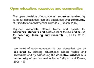 Open education: resources and communities Digitised  materials  offered freely and openly for  educators, students and self-learners  to  use and reuse for teaching, learning and research   (OECD/ CERI, 2007) The open provision of educational  resources , enabled by ICTs, for consultation, use and adaptation by a  community  of users for non-commercial purposes (Unesco, 2002) key tenet of open education is that education can be  improved  by making educational assets visible and accessible and by harnessing the  collective wisdom  of a  community  of practice and reﬂection” (Iiyosh and Kumar, 2008: 10)   