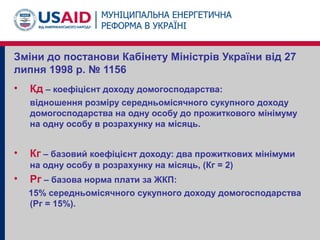 Зміни до постанови Кабінету Міністрів України від 27
липня 1998 р. № 1156
• Кд – коефіцієнт доходу домогосподарства:
відношення розміру середньомісячного сукупного доходу
домогосподарства на одну особу до прожиткового мінімуму
на одну особу в розрахунку на місяць.
• Кг – базовий коефіцієнт доходу: два прожиткових мінімуми
на одну особу в розрахунку на місяць, (Кг = 2)
• Рг – базова норма плати за ЖКП:
15% середньомісячного сукупного доходу домогосподарства
(Рг = 15%).
 