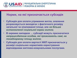 Норми, на які призначається субсидія
• Субсидія для оплати утримання житла, опалення
розраховується виходячи з фактичного розміру
загальної чи опалюваної площі, але не більше
встановленої соціальної норми житла;
• В окремих випадках ... субсидії можуть призначатися
непрацездатним особам, які проживають самі, на
понаднормову площу житла;
• Субсидія для оплати вартості ЖКП призначається у
розмірі соціальних нормативів користування
відповідними житлово-комунальними послугами.
 