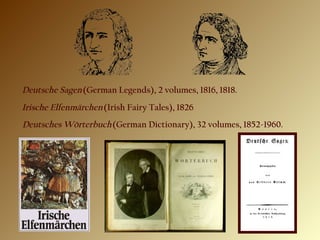 Deutsche Sagen (German Legends), 2 volumes, 1816, 1818.
Irische Elfenmärchen (Irish Fairy Tales), 1826
Deutsches Wörterbuch (German Dictionary), 32 volumes, 1852-1960.
 