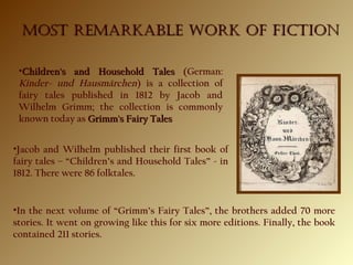 •Children's and Household TalesChildren's and Household Tales (German:
Kinder- und Hausmärchen) is a collection of
fairy tales published in 1812 by Jacob and
Wilhelm Grimm; the collection is commonly
known today as Grimm's Fairy TalesGrimm's Fairy Tales
MOST REMARKABLE WORK OF FICTIONMOST REMARKABLE WORK OF FICTION
•Jacob and Wilhelm published their first book of
fairy tales – “Children’s and Household Tales” - in
1812. There were 86 folktales.
•In the next volume of “Grimm’s Fairy Tales”, the brothers added 70 more
stories. It went on growing like this for six more editions. Finally, the book
contained 211 stories.
 