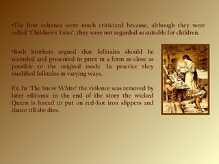 •The first volumes were much criticized because, although they were
called "Children's Tales", they were not regarded as suitable for children.
•Both brothers argued that folktales should be
recorded and presented in print in a form as close as
possible to the original mode. In practice they
modified folktales in varying ways.
Ex. In "The Snow White" the violence was removed by
later editions: in the end of the story the wicked
Queen is forced to put on red-hot iron slippers and
dance till she dies.
 