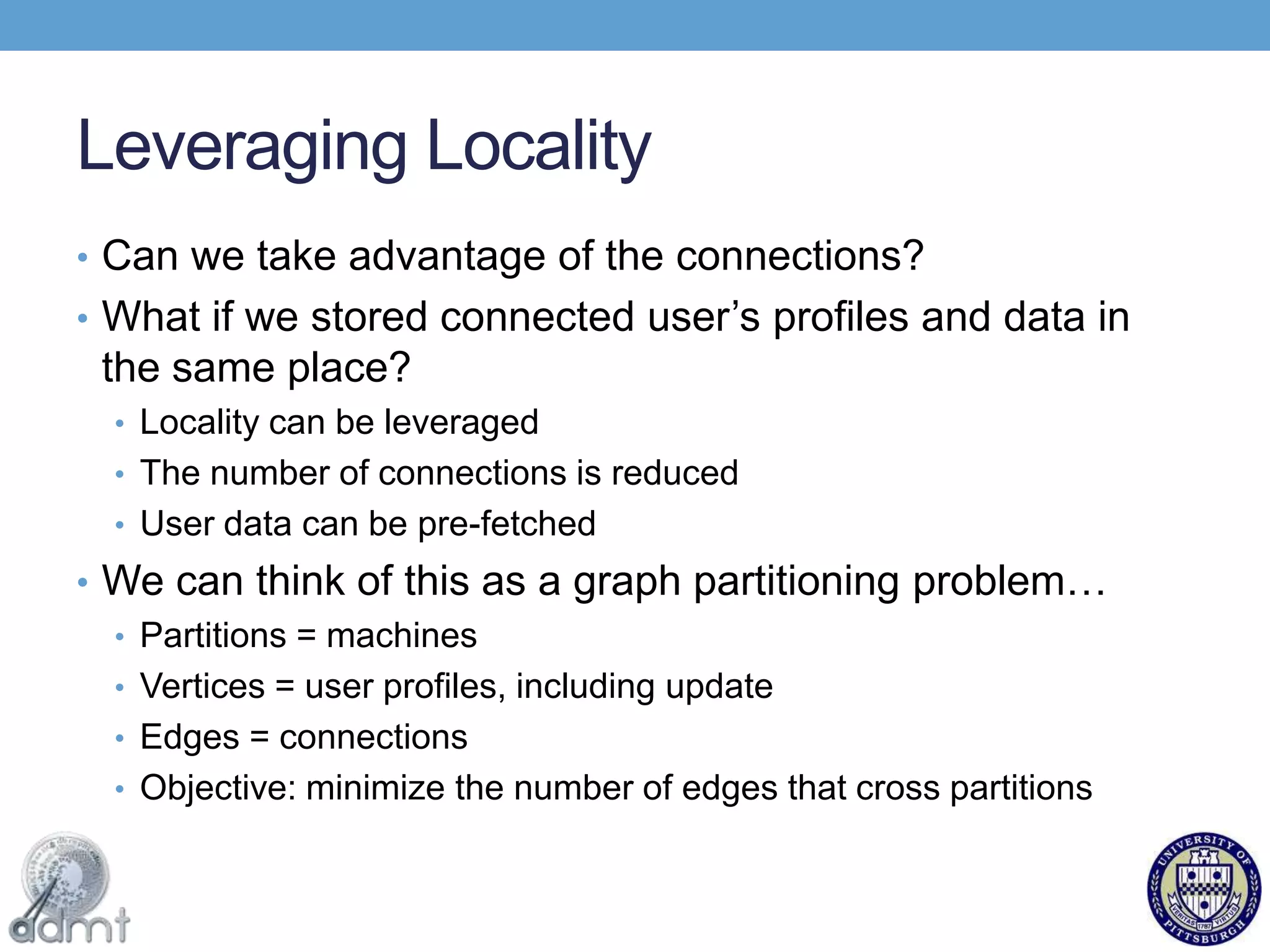 Leveraging LocalityCan we take advantage of the connections?What if we stored connected user’s profiles and data in the same place?Locality can be leveraged The number of connections is reducedUser data can be pre-fetchedWe can think of this as a graph partitioning problem…Partitions = machinesVertices = user profiles, including updateEdges = connectionsObjective: minimize the number of edges that cross partitions