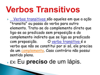       Verbos transitivos são aqueles em que a ação
    "transita" ou passa do verbo para outro
    elemento. Trata-se do complemento direto que
    liga-se ao predicado sem preposição e do
    complemento indireto que se liga ao predicado
    com preposição.       O verbo transitivo é o
    verbo que não se constitui por si só, ele precisa
    de um complemento. Caso contrário não possui
    sentido pleno.
   EX: Eu   preciso de um lápis.
 