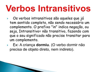      Os verbos intransitivos são aqueles que já
    tem sentido completo, não sendo necessário um
    complemento. O prefixo "in" indica negação, ou
    seja, Intransitivo= não transitivo, fazendo com
    que o seu significado não precise transitar para
    um complemento.
     Ex: A criança dormiu. (O verbo dormir não
    precisa de objeto direto, nem indireto).
 