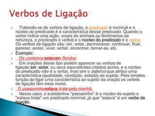       Tratando-se de verbos de ligação, o predicado é nominal e o
    núcleo do predicado é a característica desse predicado. Quando o
    verbo indica uma ação, vozes de animais ou fenômenos da
    natureza, o predicado é verbal e o núcleo do predicado é o verbo.
    Os verbos de ligação são: ser, estar, permanecer, continuar, ficar,
    parecer, andar, viver, achar, encontrar, tornar-se, etc.
   Exemplo:
      Os canteiros estavam floridos
      Em orações desse tipo podem aparecer os verbos de
    ligação ser, estar, ou seus equivalentes citados acima, e o núcleo
    do predicado não é o verbo, mas sim o adjetivo que atribui uma
    característica (qualidade, condição, estado) ao sujeito. Pela simples
    função de ligar uma característica ao sujeito da oração os verbos
    de ligação têm esse nome.
     O passarinho estava triste pela manhã.
      Nesse caso, o substantivo "passarinho" é o núcleo do sujeito e
    "estava triste" um predicado nominal, já que "estava" é um verbo de
    ligação.
 