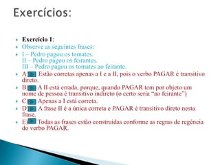    Exercício 1:
   Observe as seguintes frases:
   I – Pedro pagou os tomates.
    II – Pedro pagou os feirantes.
    III – Pedro pagou os tomates ao feirante.
   A) Estão corretas apenas a I e a II, pois o verbo PAGAR é transitivo
    direto.
   B) A II está errada, porque, quando PAGAR tem por objeto um
    nome de pessoa é transitivo indireto (o certo seria “ao feirante”)
   C) Apenas a I está correta.
   D) A frase II é a única correta e PAGAR é transitivo direto nesta
    frase.
   E) Todas as frases estão construídas conforme as regras de regência
    do verbo PAGAR.
 