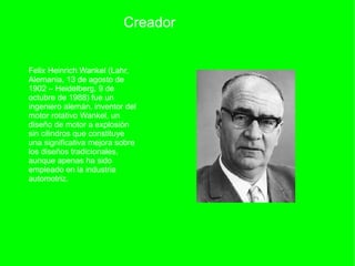 Creador Felix Heinrich Wankel (Lahr, Alemania, 13 de agosto de 1902 – Heidelberg, 9 de octubre de 1988) fue un ingeniero alemán, inventor del motor rotativo Wankel, un diseño de motor a explosión sin cilindros que constituye una significativa mejora sobre los diseños tradicionales, aunque apenas ha sido empleado en la industria automotriz. 