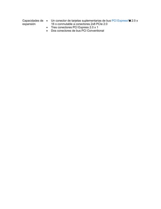 Capacidades de   •   Un conector de tarjetas suplementarias de bus PCI Express* 2.0 x
expansión            16 o conmutable a conectores 2x8 PCIe 2.0
                 •   Tres conectores PCI Express 2.0 x 1
                 •   Dos conectores de bus PCI Conventional
 