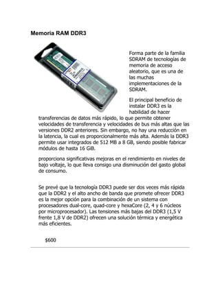 Memoria RAM DDR3


                                           Forma parte de la familia
                                           SDRAM de tecnologías de
                                           memoria de acceso
                                           aleatorio, que es una de
                                           las muchas
                                           implementaciones de la
                                           SDRAM.

                                            El principal beneficio de
                                            instalar DDR3 es la
                                            habilidad de hacer
  transferencias de datos más rápido, lo que permite obtener
  velocidades de transferencia y velocidades de bus más altas que las
  versiones DDR2 anteriores. Sin embargo, no hay una reducción en
  la latencia, la cual es proporcionalmente más alta. Además la DDR3
  permite usar integrados de 512 MB a 8 GB, siendo posible fabricar
  módulos de hasta 16 GiB.

  proporciona significativas mejoras en el rendimiento en niveles de
  bajo voltaje, lo que lleva consigo una disminución del gasto global
  de consumo.


  Se prevé que la tecnología DDR3 puede ser dos veces más rápida
  que la DDR2 y el alto ancho de banda que promete ofrecer DDR3
  es la mejor opción para la combinación de un sistema con
  procesadores dual-core, quad-core y hexaCore (2, 4 y 6 núcleos
  por microprocesador). Las tensiones más bajas del DDR3 (1,5 V
  frente 1,8 V de DDR2) ofrecen una solución térmica y energética
  más eficientes.


    $600
 