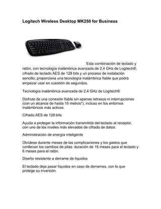 Logitech Wireless Desktop MK250 for Business




                                        Esta combinación de teclado y
ratón, con tecnología inalámbrica avanzada de 2,4 GHz de Logitech®,
cifrado de teclado AES de 128 bits y un proceso de instalación
sencillo, proporciona una tecnología inalámbrica fiable que podrá
empezar usar en cuestión de segundos.

Tecnología inalámbrica avanzada de 2,4 GHz de Logitech®

Disfrute de una conexión fiable sin apenas retrasos ni interrupciones
(con un alcance de hasta 10 metros*), incluso en los entornos
inalámbricos más activos.

Cifrado AES de 128 bits

Ayuda a proteger la información transmitida del teclado al receptor,
con uno de los niveles más elevados de cifrado de datos.

Administración de energía inteligente

Olvídese durante meses de las complicaciones y los gastos que
conllevan los cambios de pilas: duración de 15 meses para el teclado y
6 meses para el ratón.

Diseño resistente a derrame de líquidos

El teclado deja pasar líquidos en caso de derrames, con lo que
protege su inversión.
 