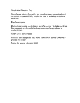 Simplicidad Plug and Play

Sin software, sin configuración, sin complicaciones: conecte el mini
receptor a un puerto USB y empiece a usar el teclado y el ratón de
inmediato.

Diseño compacto

El diseño compacto con teclas de tamaño normal y teclado numérico
libera espacio en el escritorio sin comprometer la comodidad o
productividad.

Ratón óptico contorneado

Pensado para adaptarse a su mano y ofrecer un control uniforme y
preciso del cursor.
Precio del Mouse y teclado $450
 