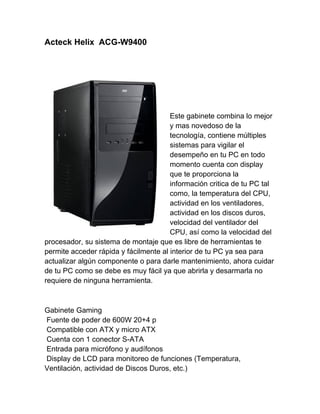 Acteck Helix ACG-W9400




                                       Este gabinete combina lo mejor
                                       y mas novedoso de la
                                       tecnología, contiene múltiples
                                       sistemas para vigilar el
                                       desempeño en tu PC en todo
                                       momento cuenta con display
                                       que te proporciona la
                                       información critica de tu PC tal
                                       como, la temperatura del CPU,
                                       actividad en los ventiladores,
                                       actividad en los discos duros,
                                       velocidad del ventilador del
                                       CPU, así como la velocidad del
procesador, su sistema de montaje que es libre de herramientas te
permite acceder rápida y fácilmente al interior de tu PC ya sea para
actualizar algún componente o para darle mantenimiento, ahora cuidar
de tu PC como se debe es muy fácil ya que abrirla y desarmarla no
requiere de ninguna herramienta.



Gabinete Gaming
Fuente de poder de 600W 20+4 p
Compatible con ATX y micro ATX
Cuenta con 1 conector S-ATA
Entrada para micrófono y audífonos
Display de LCD para monitoreo de funciones (Temperatura,
Ventilación, actividad de Discos Duros, etc.)
 