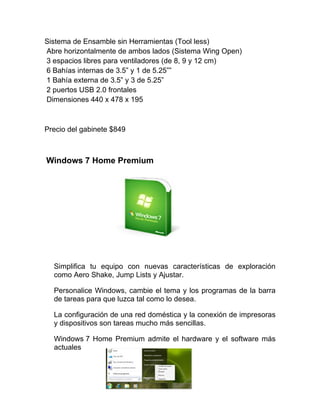 Sistema de Ensamble sin Herramientas (Tool less)
Abre horizontalmente de ambos lados (Sistema Wing Open)
3 espacios libres para ventiladores (de 8, 9 y 12 cm)
6 Bahías internas de 3.5” y 1 de 5.25””
1 Bahía externa de 3.5” y 3 de 5.25”
2 puertos USB 2.0 frontales
Dimensiones 440 x 478 x 195



Precio del gabinete $849



Windows 7 Home Premium




  Simplifica tu equipo con nuevas características de exploración
  como Aero Shake, Jump Lists y Ajustar.

  Personalice Windows, cambie el tema y los programas de la barra
  de tareas para que luzca tal como lo desea.

  La configuración de una red doméstica y la conexión de impresoras
  y dispositivos son tareas mucho más sencillas.

  Windows 7 Home Premium admite el hardware y el software más
  actuales
 