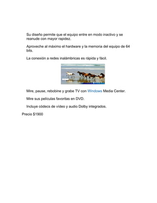 Su diseño permite que el equipo entre en modo inactivo y se
  reanude con mayor rapidez.

  Aproveche al máximo el hardware y la memoria del equipo de 64
  bits.

  La conexión a redes inalámbricas es rápida y fácil.




  Mire, pause, rebobine y grabe TV con Windows Media Center.

  Mire sus películas favoritas en DVD.

  Incluye códecs de vídeo y audio Dolby integrados.

Precio $1900
 