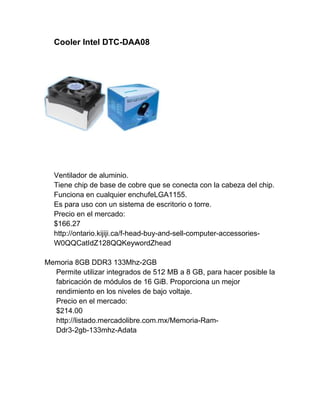 Cooler Intel DTC-DAA08




  Ventilador de aluminio.
  Tiene chip de base de cobre que se conecta con la cabeza del chip.
  Funciona en cualquier enchufeLGA1155.
  Es para uso con un sistema de escritorio o torre.
  Precio en el mercado:
  $166.27
  http://ontario.kijiji.ca/f-head-buy-and-sell-computer-accessories-
  W0QQCatIdZ128QQKeywordZhead

Memoria 8GB DDR3 133Mhz-2GB
  Permite utilizar integrados de 512 MB a 8 GB, para hacer posible la
  fabricación de módulos de 16 GiB. Proporciona un mejor
  rendimiento en los niveles de bajo voltaje.
  Precio en el mercado:
  $214.00
  http://listado.mercadolibre.com.mx/Memoria-Ram-
  Ddr3-2gb-133mhz-Adata
 