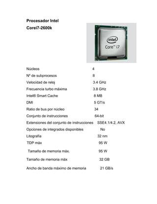 Procesador Intel
Corei7-2600k




Núcleos                                 4
Nº de subprocesos                       8
Velocidad de reloj                      3.4 GHz
Frecuencia turbo máxima                 3.8 GHz
Intel® Smart Cache                          8 MB
DMI                                         5 GT/s
Ratio de bus por núcleo                     34
Conjunto de instrucciones                   64-bit
Extensiones del conjunto de instrucciones    SSE4.1/4.2, AVX
Opciones de integrados disponibles               No
Litografía                                   32 nm
TDP máx                                          95 W

Tamaño de memoria máx.                           95 W

Tamaño de memoria máx                            32 GB

Ancho de banda máximo de memoria                 21 GB/s
 