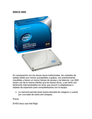 DISCO SSD




En comparación con los discos duros tradicionales, las unidades de
estado sólido son menos susceptibles a golpes, son prácticamente
inaudibles y tienen un menor tiempo de acceso y de latencia. Los SSD
hacen uso de la misma interfaz que los discos duros, y por tanto son
fácilmente intercambiables sin tener que recurrir a adaptadores o
tarjetas de expansión para compatibilizarlos con el equipo.

  • La memoria permite tener buena elocidad de naegacin y cuanta
    con una base de cobre anti choques

Precio

$1452 disco ssd intel 80gb
 
