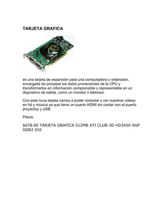 TARJETA GRAFICA




es una tarjeta de expansión para una computadora u ordenador,
encargada de procesar los datos provenientes de la CPU y
transformarlos en información comprensible y representable en un
dispositivo de salida, como un monitor o televisor.

Con esta nuva tarjeta vamos a poder conectar y ver nuestros videos
en hd y música ya que tiene un puerto HDMI sin contar con el puerto
proyectoy y USB

Precio

$678.00 TARJETA GRAFICA 512MB ATI CLUB-3D HD3450 AGP
DDR2 DVI
 