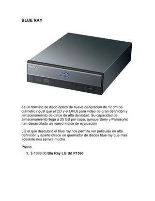 BLUE RAY




es un formato de disco óptico de nueva generación de 12 cm de
diámetro (igual que el CD y el DVD) para vídeo de gran definición y
almacenamiento de datos de alta densidad. Su capacidad de
almacenamiento llega a 25 GB por capa, aunque Sony y Panasonic
han desarrollado un nuevo índice de evaluación

LG el que descubrió el blue ray nos permite ver películas en alta
definición y aparte ofrece un quemador de discos blue ray que mas
adelante nos serivra mucho

Precio
  1. $ 1999.00 Blu Ray LG Bd P1590
 