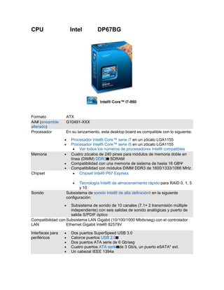 CPU                   Intel         DP67BG




Formato            ATX
AA# (ensamble      G10491-XXX
alterado)
Procesador         En su lanzamiento, esta desktop board es compatible con lo siguiente:
                  •   Procesador Intel® Core™ serie i7 en un zócalo LGA1155
                  •   Procesador Intel® Core™ serie i5 en un zócalo LGA1155
                        • Ver todos los números de procesadores Intel® compatibles
Memoria           •   Cuatro zócalos de 240 pines para módulos de memoria doble en
                      línea (DIMM) DDR3 SDRAM
                  •   Compatibilidad con una memoria de sistema de hasta 16 GBΨ
                  •   Compatibilidad con módulos DIMM DDR3 de 1600/1333/1066 MHz
Chipset                 • Chipset Intel® P67 Express

                       •  Tecnología Intel® de almacenamiento rápido para RAID 0, 1, 5
                          y 10
Sonido             Subsistema de sonido Intel® de alta definición◊ en la siguiente
                   configuración:
                  •   Subsistema de sonido de 10 canales (7.1+ 2 transmisión múltiple
                      independiente) con seis salidas de sonido analógicas y puerto de
                      salida S/PDIF óptico
Compatibilidad con Subsistema LAN Gigabit (10/100/1000 Mbits/seg) con el controlador
LAN                Ethernet Gigabit Intel® 82579V

Interfaces para   •   Dos puertos SuperSpeed USB 3.0
periféricos       •   Catorce puertos USB 2.0
                  •   Dos puertos ATA serie de 6 Gb/seg
                  •   Cuatro puertos ATA serie de 3 Gb/s, un puerto eSATA* ext.
                  •   Un cabezal IEEE 1394a
 