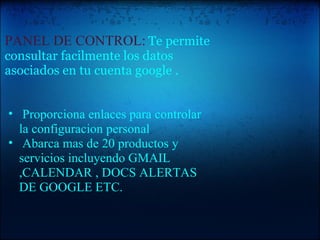   PANEL DE CONTROL:   Te permite consultar facilmente los datos asociados en tu cuenta google .       Proporciona enlaces para controlar la configuracion personal   Abarca mas de 20 productos y servicios incluyendo GMAIL ,CALENDAR , DOCS ALERTAS DE GOOGLE ETC.   